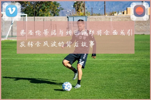 弗洛伦蒂诺与姆巴佩即将会面或引发转会风波的背后故事