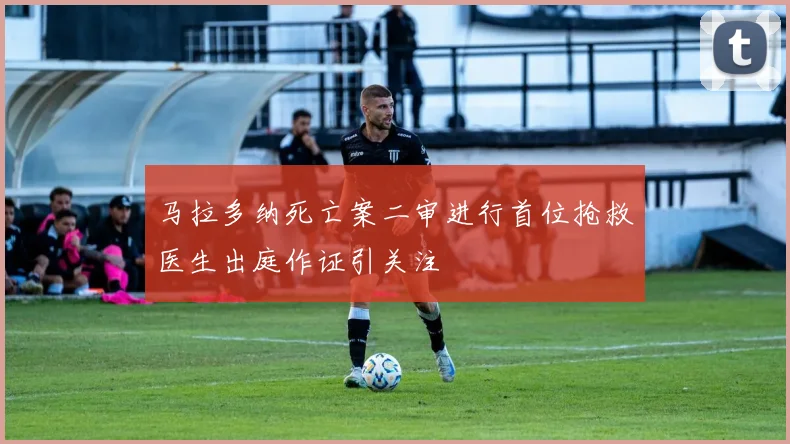 马拉多纳死亡案二审进行首位抢救医生出庭作证引关注