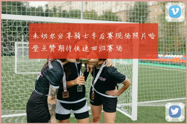 米切尔分享骑士季后赛现场照片哈登点赞期待快速回归赛场