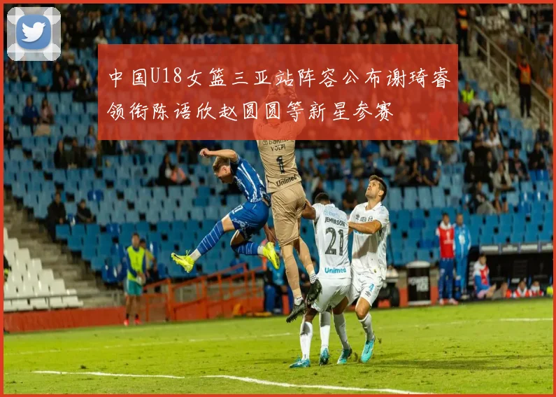 中国U18女篮三亚站阵容公布谢琦睿领衔陈语欣赵圆圆等新星参赛