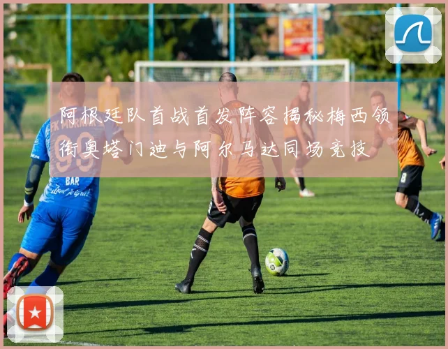 阿根廷队首战首发阵容揭秘梅西领衔奥塔门迪与阿尔马达同场竞技