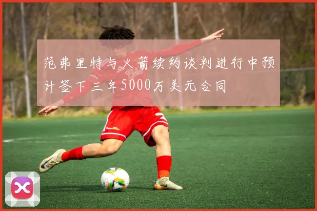 范弗里特与火箭续约谈判进行中预计签下三年5000万美元合同
