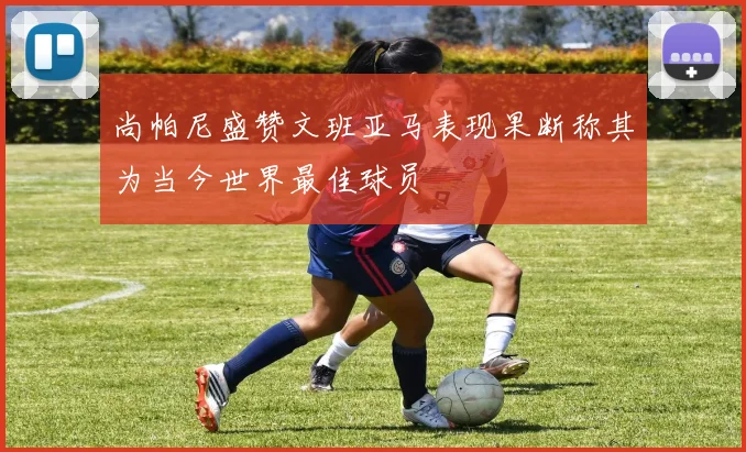 尚帕尼盛赞文班亚马表现果断称其为当今世界最佳球员