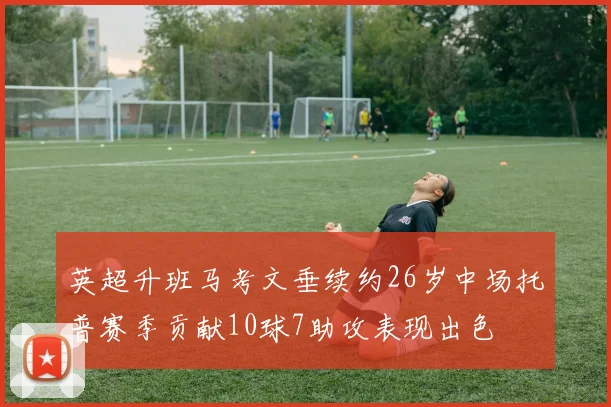 英超升班马考文垂续约26岁中场托普赛季贡献10球7助攻表现出色