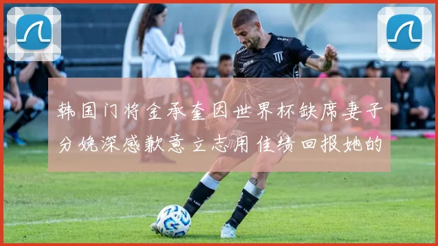 韩国门将金承奎因世界杯缺席妻子分娩深感歉意立志用佳绩回报她的支持