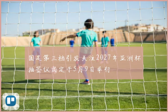 国足第三档引发关注2027年亚洲杯抽签仪式定于5月9日举行