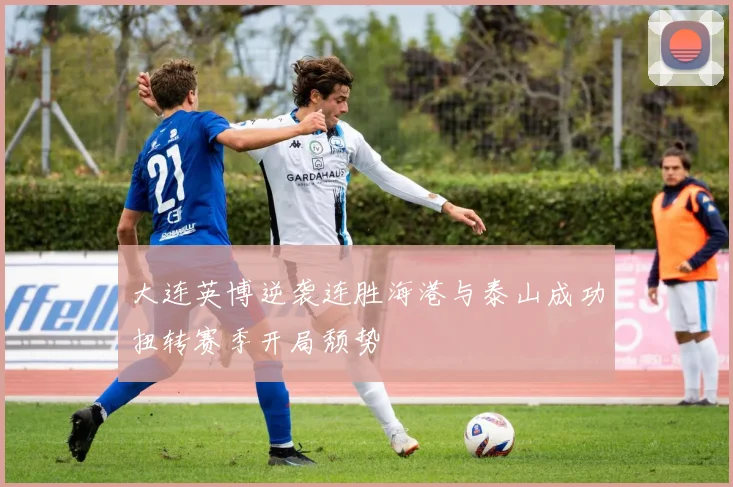 大连英博逆袭连胜海港与泰山成功扭转赛季开局颓势
