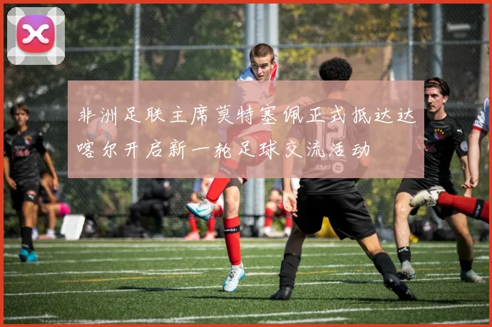 非洲足联主席莫特塞佩正式抵达达喀尔开启新一轮足球交流活动