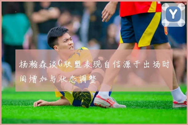 杨瀚森谈G联盟表现自信源于出场时间增加与状态调整
