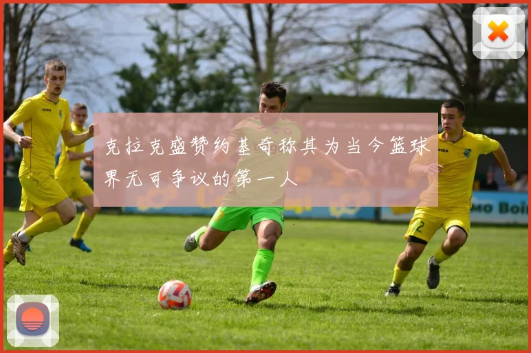 克拉克盛赞约基奇称其为当今篮球界无可争议的第一人